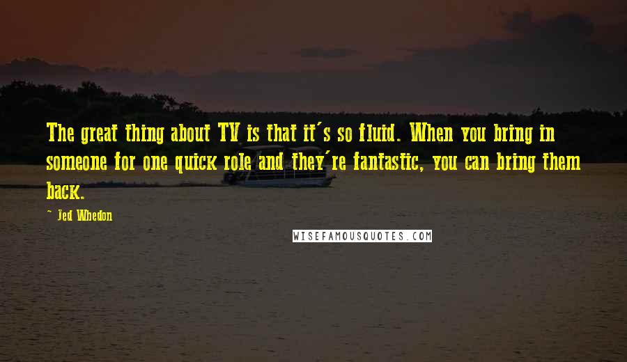 Jed Whedon quotes: The great thing about TV is that it's so fluid. When you bring in someone for one quick role and they're fantastic, you can bring them back.