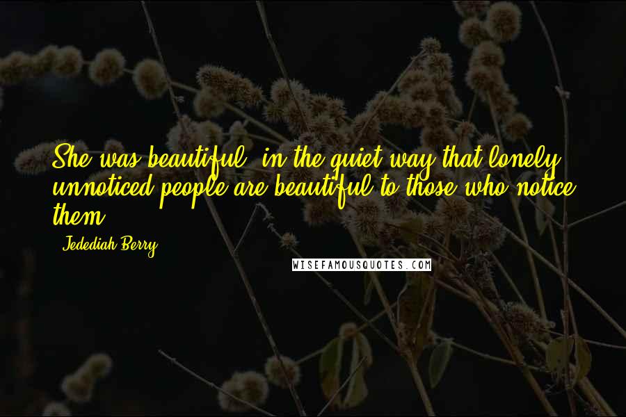 Jedediah Berry quotes: She was beautiful, in the quiet way that lonely, unnoticed people are beautiful to those who notice them.