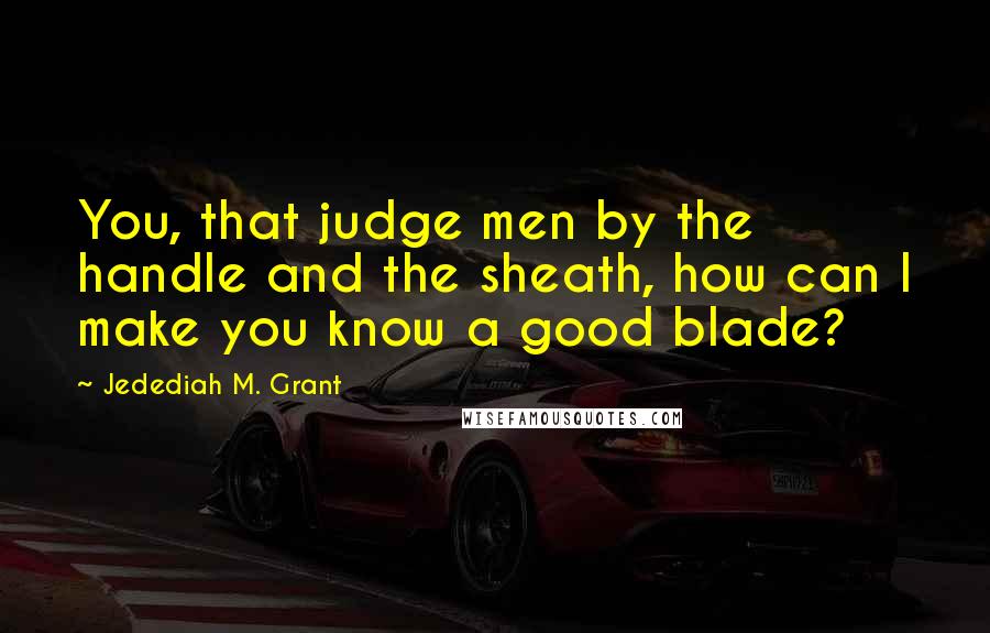 Jedediah M. Grant quotes: You, that judge men by the handle and the sheath, how can I make you know a good blade?