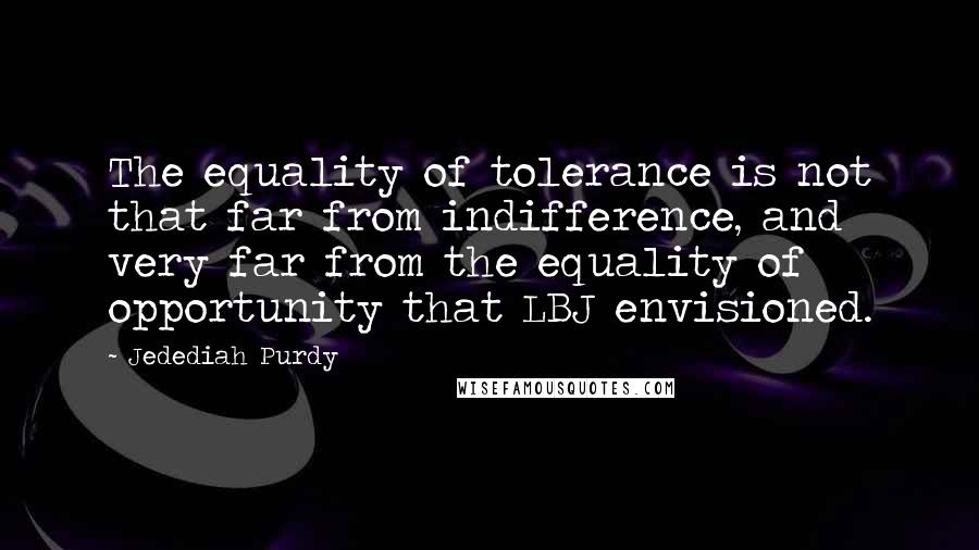Jedediah Purdy quotes: The equality of tolerance is not that far from indifference, and very far from the equality of opportunity that LBJ envisioned. Jedediah Purdy quotes: The equality of tolerance is not that far from indifference, and very far from the equality of opportunity that LBJ envisioned.