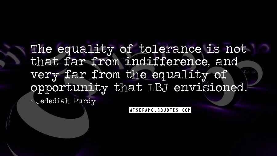 Jedediah Purdy quotes: The equality of tolerance is not that far from indifference, and very far from the equality of opportunity that LBJ envisioned.