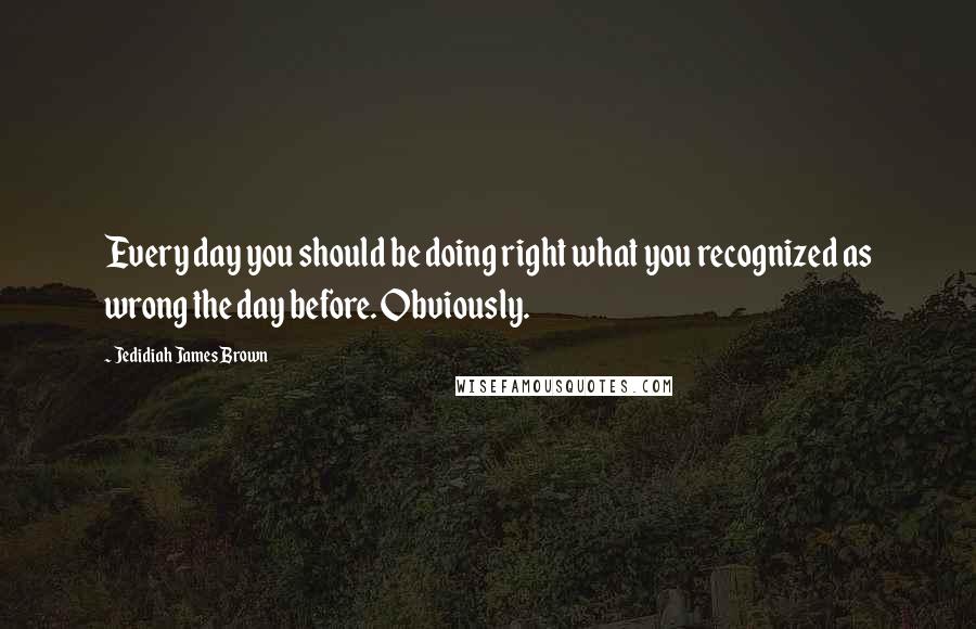 Jedidiah James Brown quotes: Every day you should be doing right what you recognized as wrong the day before. Obviously.