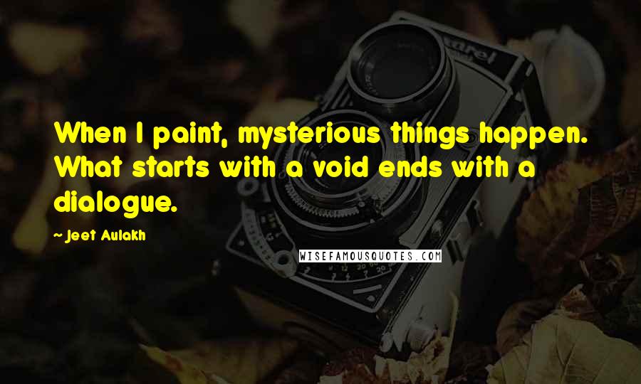 Jeet Aulakh quotes: When I paint, mysterious things happen. What starts with a void ends with a dialogue.
