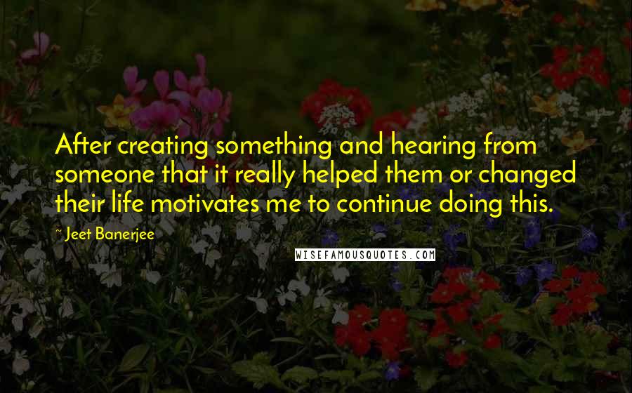 Jeet Banerjee quotes: After creating something and hearing from someone that it really helped them or changed their life motivates me to continue doing this.