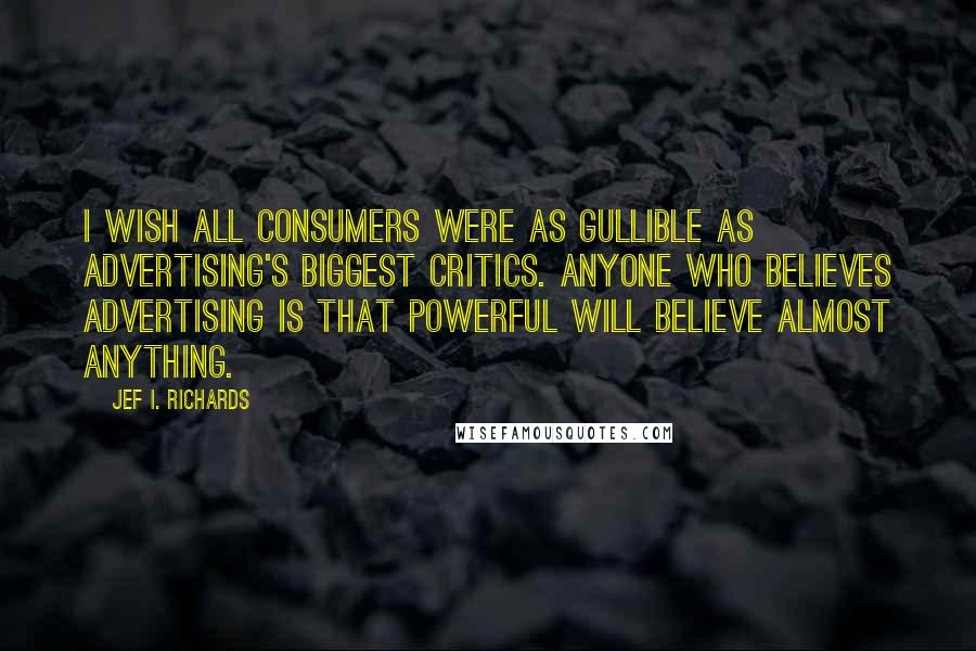 Jef I. Richards quotes: I wish all consumers were as gullible as advertising's biggest critics. Anyone who believes advertising is that powerful will believe almost anything. Jef I. Richards quotes: I wish all consumers were as gullible as advertising's biggest critics. Anyone who believes advertising is that powerful will believe almost anything.