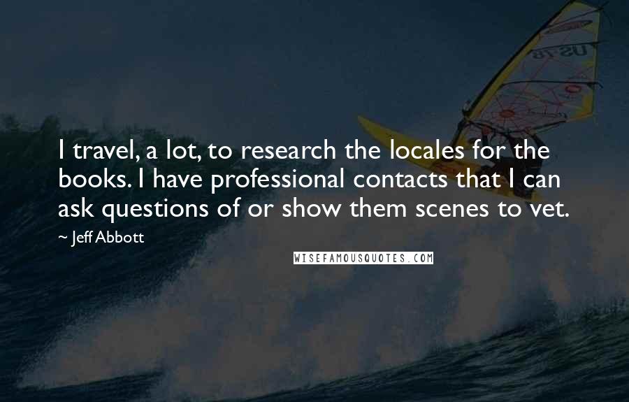 Jeff Abbott quotes: I travel, a lot, to research the locales for the books. I have professional contacts that I can ask questions of or show them scenes to vet. Jeff Abbott quotes: I travel, a lot, to research the locales for the books. I have professional contacts that I can ask questions of or show them scenes to vet.