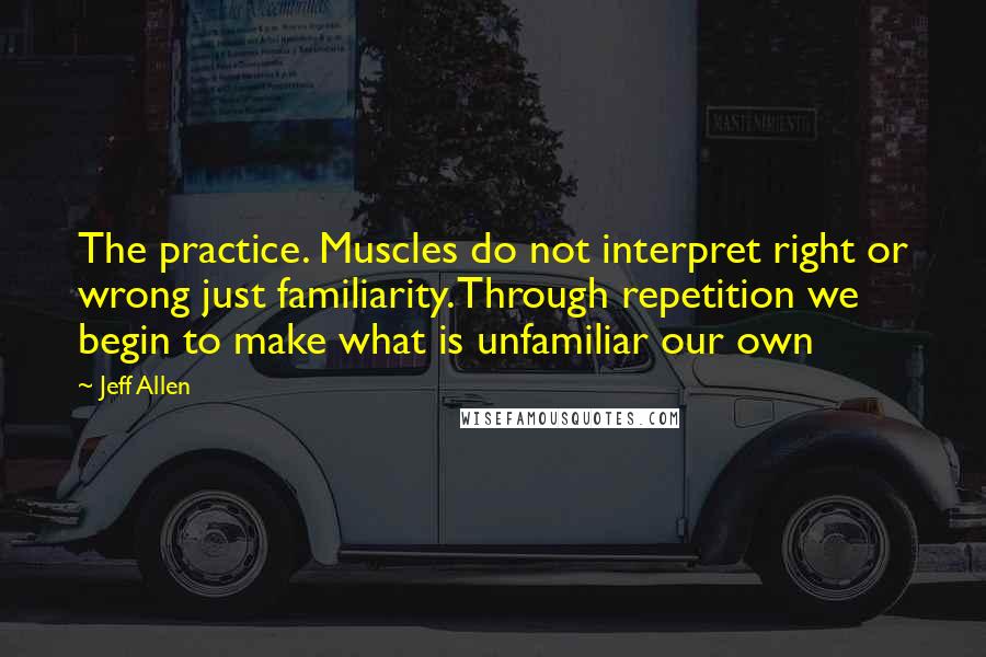 Jeff Allen quotes: The practice. Muscles do not interpret right or wrong just familiarity. Through repetition we begin to make what is unfamiliar our own