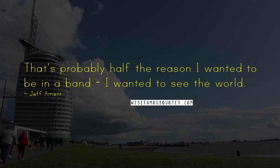 Jeff Ament quotes: That's probably half the reason I wanted to be in a band - I wanted to see the world.