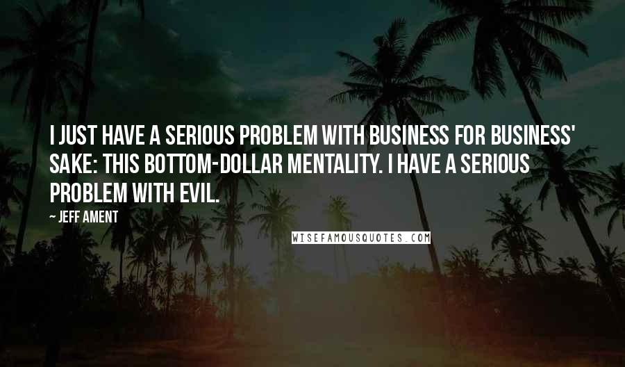 Jeff Ament quotes: I just have a serious problem with business for business' sake: this bottom-dollar mentality. I have a serious problem with evil.