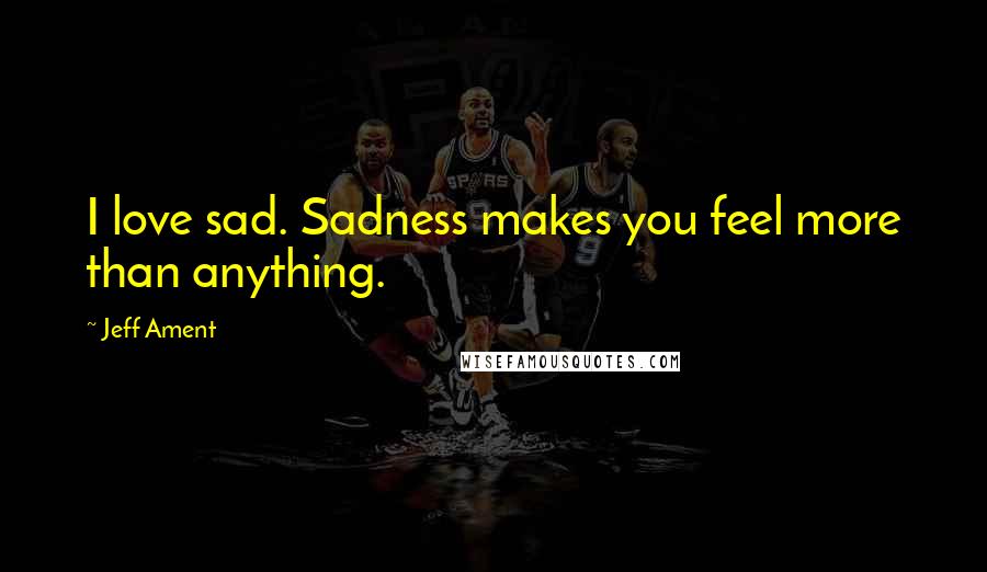 Jeff Ament quotes: I love sad. Sadness makes you feel more than anything.