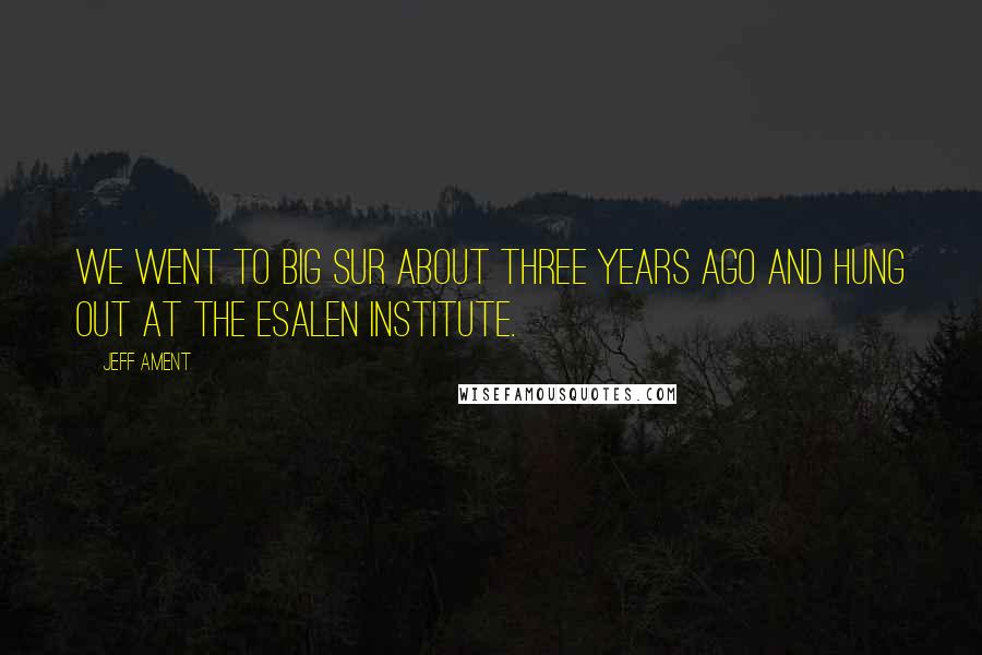 Jeff Ament quotes: We went to Big Sur about three years ago and hung out at the Esalen Institute.