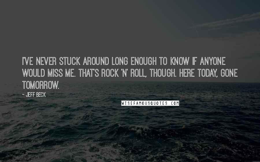 Jeff Beck quotes: I've never stuck around long enough to know if anyone would miss me. That's rock 'n' roll, though. Here today, gone tomorrow.