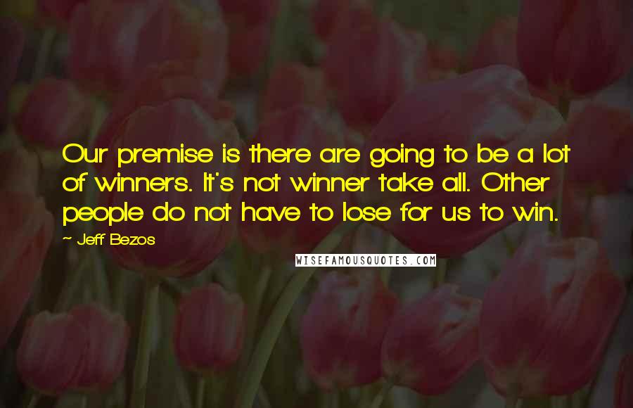 Jeff Bezos quotes: Our premise is there are going to be a lot of winners. It's not winner take all. Other people do not have to lose for us to win.