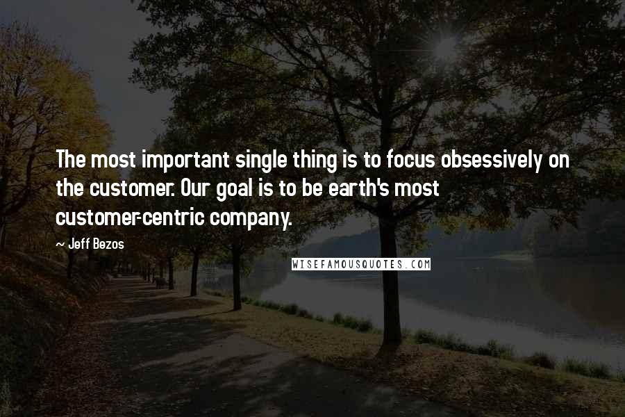 Jeff Bezos quotes: The most important single thing is to focus obsessively on the customer. Our goal is to be earth's most customer-centric company.