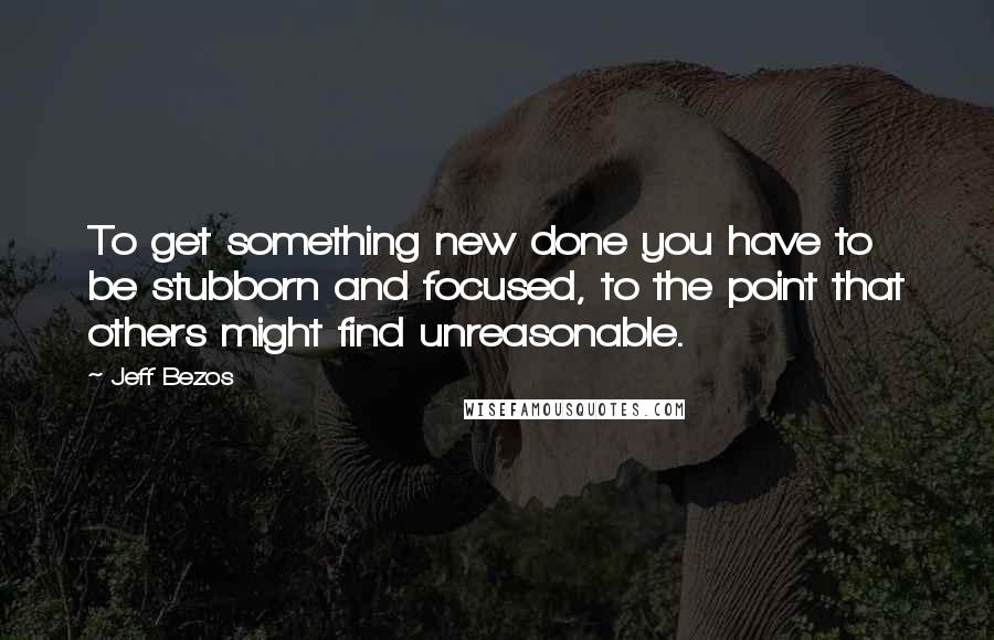 Jeff Bezos quotes: To get something new done you have to be stubborn and focused, to the point that others might find unreasonable.