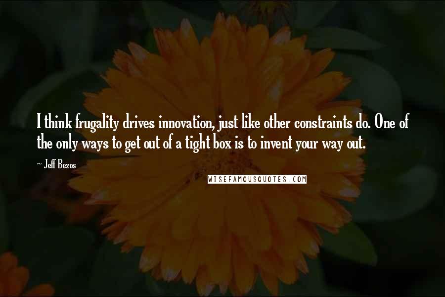 Jeff Bezos quotes: I think frugality drives innovation, just like other constraints do. One of the only ways to get out of a tight box is to invent your way out.