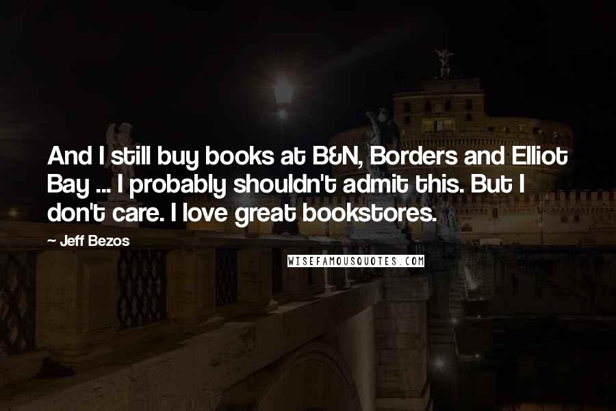 Jeff Bezos quotes: And I still buy books at B&N, Borders and Elliot Bay ... I probably shouldn't admit this. But I don't care. I love great bookstores.