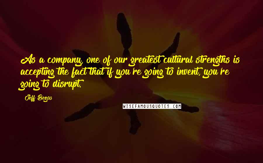 Jeff Bezos quotes: As a company, one of our greatest cultural strengths is accepting the fact that if you're going to invent, you're going to disrupt.