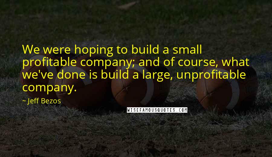 Jeff Bezos quotes: We were hoping to build a small profitable company; and of course, what we've done is build a large, unprofitable company.