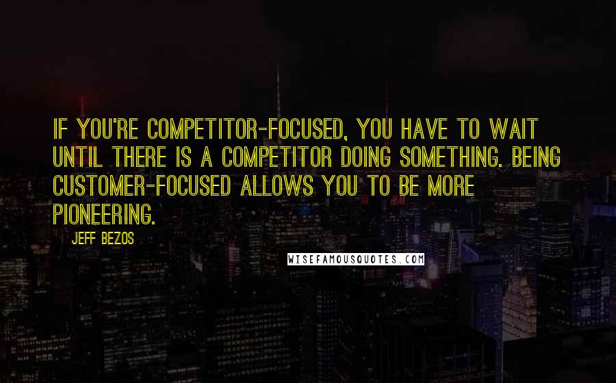 Jeff Bezos quotes: If you're competitor-focused, you have to wait until there is a competitor doing something. Being customer-focused allows you to be more pioneering.