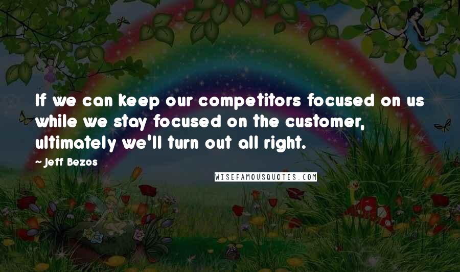 Jeff Bezos quotes: If we can keep our competitors focused on us while we stay focused on the customer, ultimately we'll turn out all right.