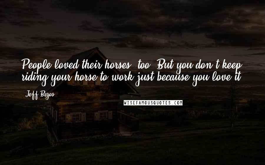 Jeff Bezos quotes: People loved their horses, too. But you don't keep riding your horse to work just because you love it.