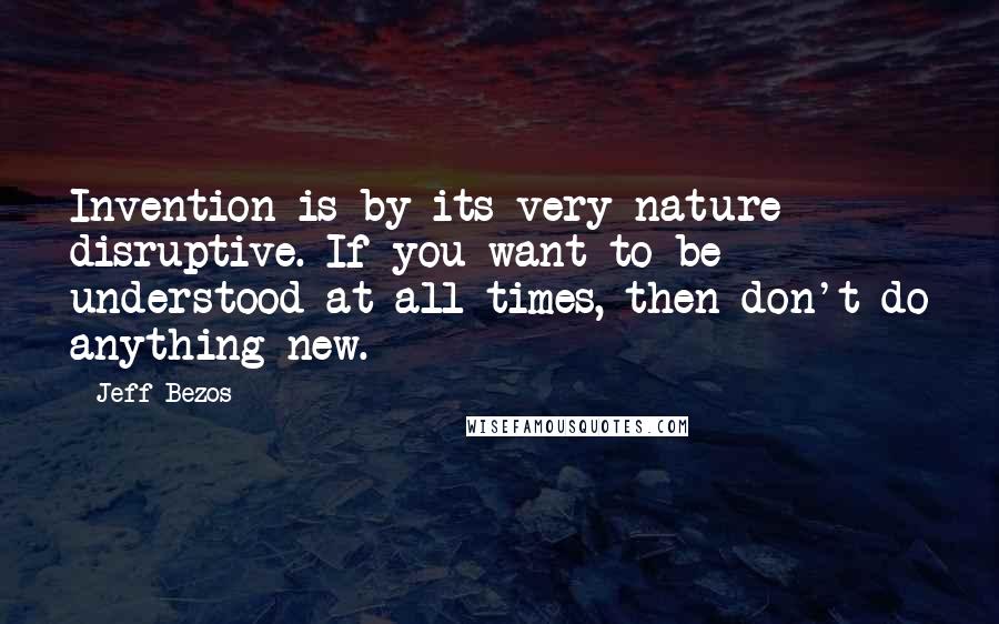 Jeff Bezos quotes: Invention is by its very nature disruptive. If you want to be understood at all times, then don't do anything new.