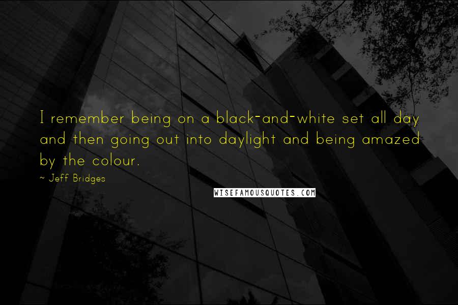 Jeff Bridges quotes: I remember being on a black-and-white set all day and then going out into daylight and being amazed by the colour. Jeff Bridges quotes: I remember being on a black-and-white set all day and then going out into daylight and being amazed by the colour.