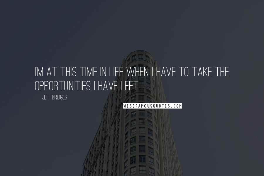 Jeff Bridges quotes: I'm at this time in life when I have to take the opportunities I have left.