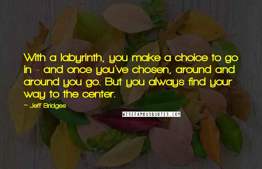 Jeff Bridges quotes: With a labyrinth, you make a choice to go in - and once you've chosen, around and around you go. But you always find your way to the center. Jeff Bridges quotes: With a labyrinth, you make a choice to go in - and once you've chosen, around and around you go. But you always find your way to the center.