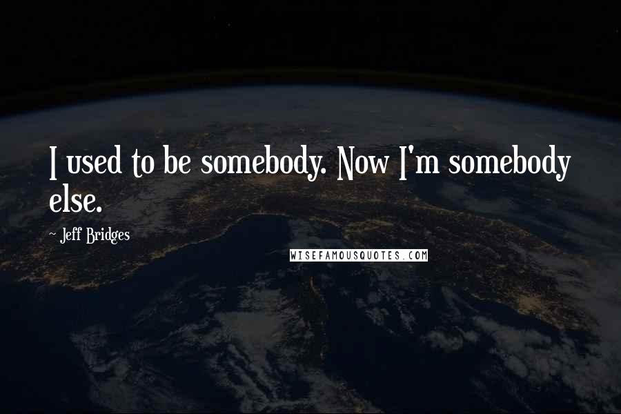 Jeff Bridges quotes: I used to be somebody. Now I'm somebody else.