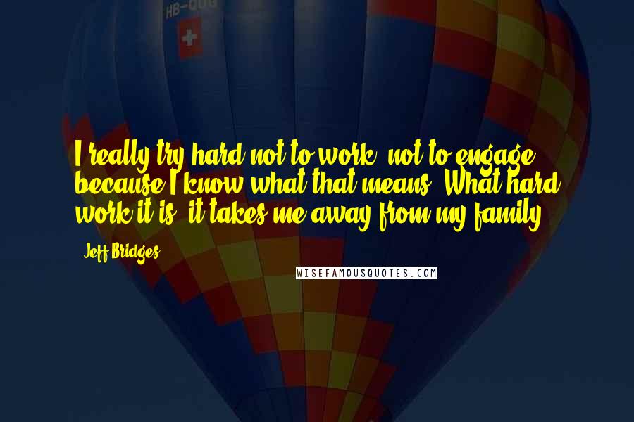 Jeff Bridges quotes: I really try hard not to work, not to engage, because I know what that means. What hard work it is; it takes me away from my family. Jeff Bridges quotes: I really try hard not to work, not to engage, because I know what that means. What hard work it is; it takes me away from my family.