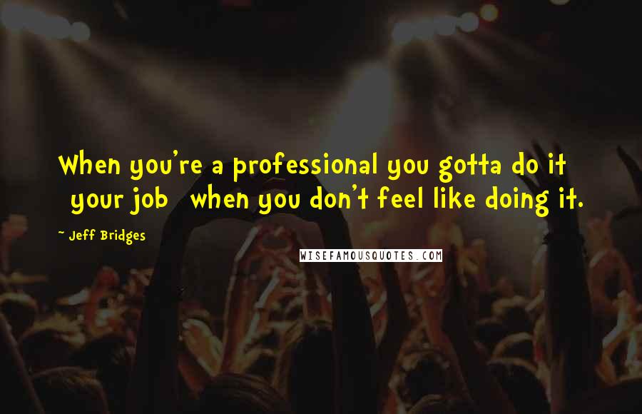 Jeff Bridges quotes: When you're a professional you gotta do it [your job] when you don't feel like doing it.