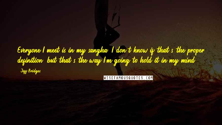 Jeff Bridges quotes: Everyone I meet is in my sangha. I don't know if that's the proper definition, but that's the way I'm going to hold it in my mind. Jeff Bridges quotes: Everyone I meet is in my sangha. I don't know if that's the proper definition, but that's the way I'm going to hold it in my mind.