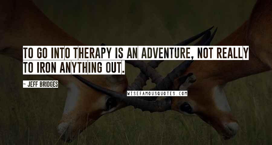 Jeff Bridges quotes: To go into therapy is an adventure, not really to iron anything out.