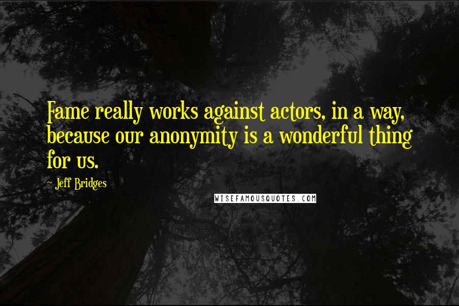 Jeff Bridges quotes: Fame really works against actors, in a way, because our anonymity is a wonderful thing for us.