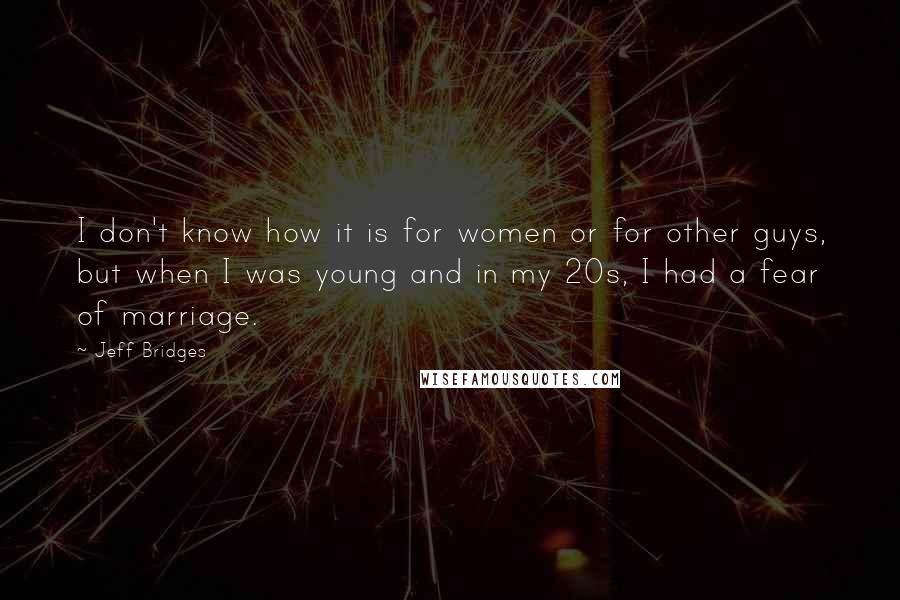 Jeff Bridges quotes: I don't know how it is for women or for other guys, but when I was young and in my 20s, I had a fear of marriage. Jeff Bridges quotes: I don't know how it is for women or for other guys, but when I was young and in my 20s, I had a fear of marriage.