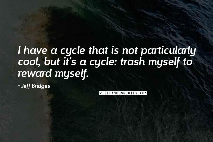 Jeff Bridges quotes: I have a cycle that is not particularly cool, but it's a cycle: trash myself to reward myself.