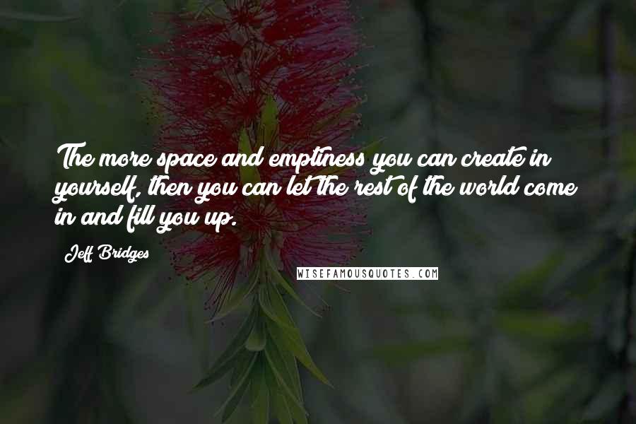 Jeff Bridges quotes: The more space and emptiness you can create in yourself, then you can let the rest of the world come in and fill you up. Jeff Bridges quotes: The more space and emptiness you can create in yourself, then you can let the rest of the world come in and fill you up.