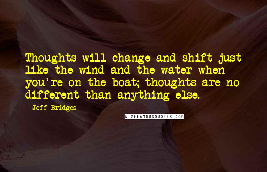 Jeff Bridges quotes: Thoughts will change and shift just like the wind and the water when you're on the boat; thoughts are no different than anything else. Jeff Bridges quotes: Thoughts will change and shift just like the wind and the water when you're on the boat; thoughts are no different than anything else.