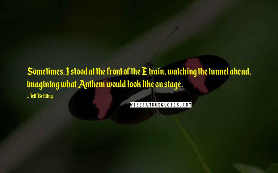 Jeff Britting quotes: Sometimes, I stood at the front of the E train, watching the tunnel ahead, imagining what Anthem would look like on stage. Jeff Britting quotes: Sometimes, I stood at the front of the E train, watching the tunnel ahead, imagining what Anthem would look like on stage.