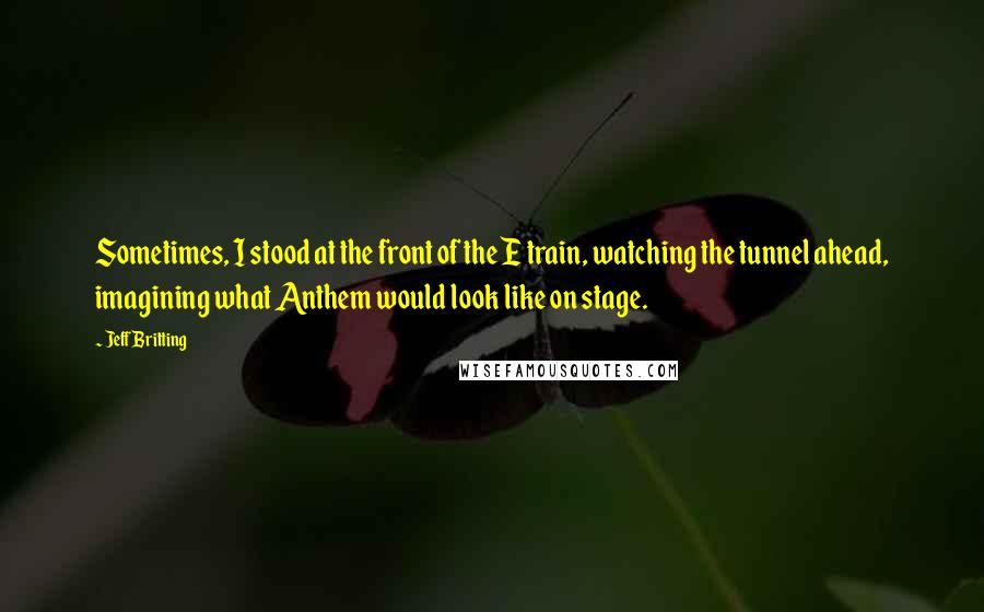 Jeff Britting quotes: Sometimes, I stood at the front of the E train, watching the tunnel ahead, imagining what Anthem would look like on stage.