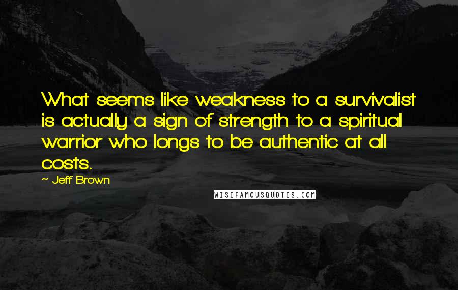 Jeff Brown quotes: What seems like weakness to a survivalist is actually a sign of strength to a spiritual warrior who longs to be authentic at all costs.
