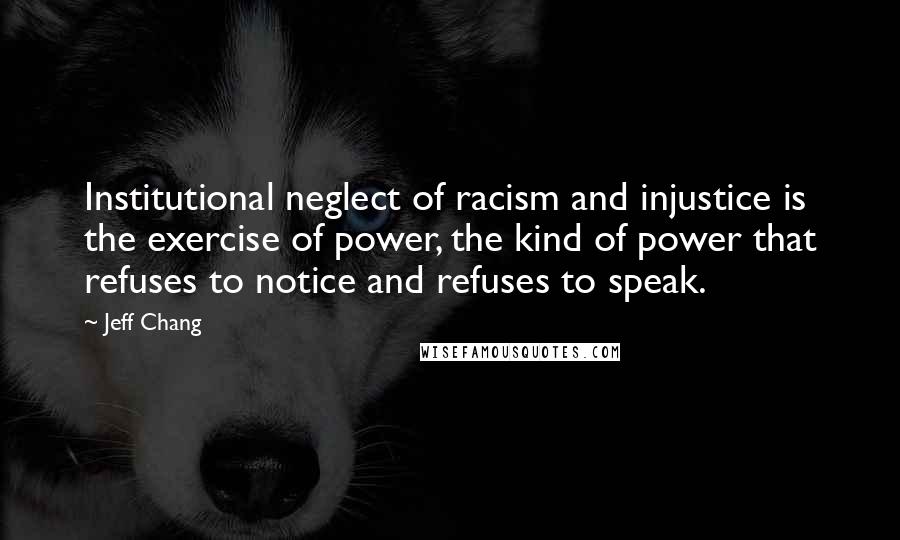Jeff Chang quotes: Institutional neglect of racism and injustice is the exercise of power, the kind of power that refuses to notice and refuses to speak. Jeff Chang quotes: Institutional neglect of racism and injustice is the exercise of power, the kind of power that refuses to notice and refuses to speak.