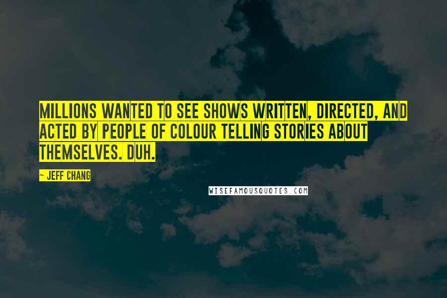 Jeff Chang quotes: Millions wanted to see shows written, directed, and acted by people of colour telling stories about themselves. Duh. Jeff Chang quotes: Millions wanted to see shows written, directed, and acted by people of colour telling stories about themselves. Duh.