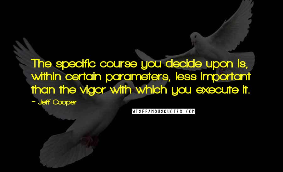 Jeff Cooper quotes: The specific course you decide upon is, within certain parameters, less important than the vigor with which you execute it.