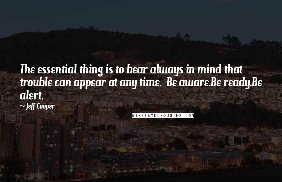 Jeff Cooper quotes: The essential thing is to bear always in mind that trouble can appear at any time. Be aware.Be ready.Be alert.