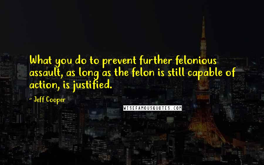 Jeff Cooper quotes: What you do to prevent further felonious assault, as long as the felon is still capable of action, is justified.