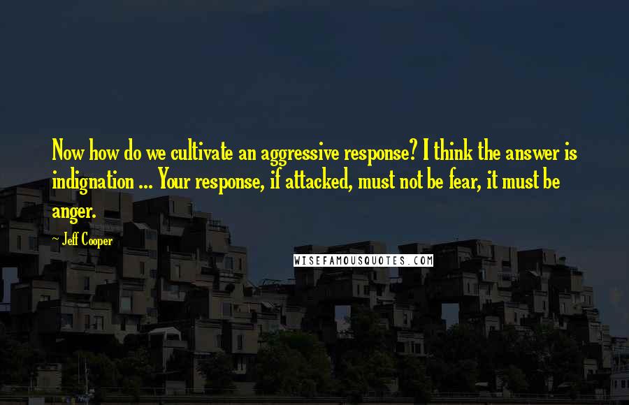 Jeff Cooper quotes: Now how do we cultivate an aggressive response? I think the answer is indignation ... Your response, if attacked, must not be fear, it must be anger.