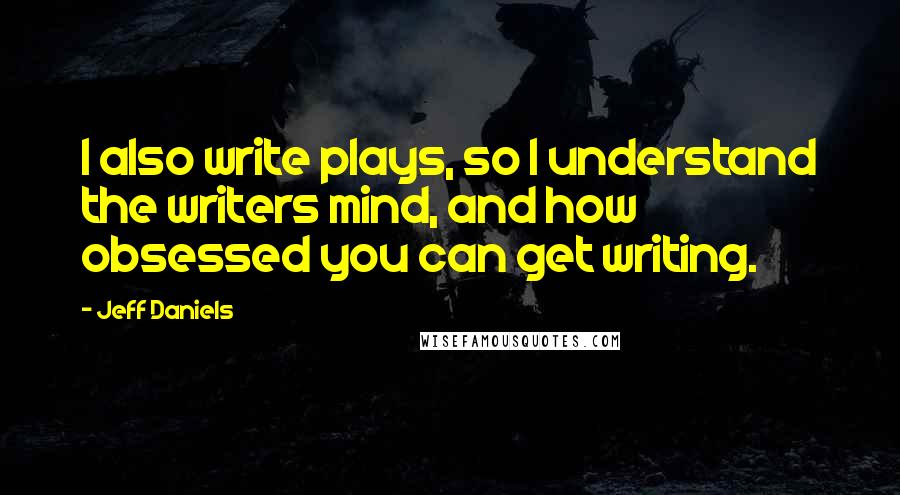 Jeff Daniels quotes: I also write plays, so I understand the writers mind, and how obsessed you can get writing.